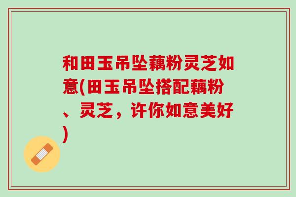 和田玉吊坠藕粉灵芝如意(田玉吊坠搭配藕粉、灵芝,许你如意美好) 和田玉吊坠藕粉灵芝如意(田玉吊坠搭配藕粉、灵芝,许你如意美好)