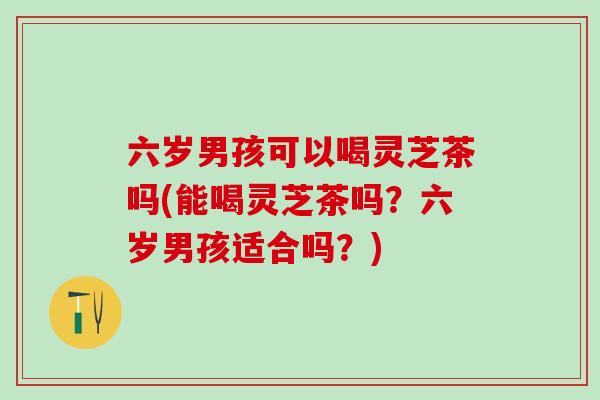 六岁男孩可以喝灵芝茶吗(能喝灵芝茶吗？六岁男孩适合吗？)