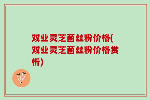 双业灵芝菌丝粉价格(双业灵芝菌丝粉价格赏析) 双业灵芝菌丝粉价格(双业灵芝菌丝粉价格赏析)