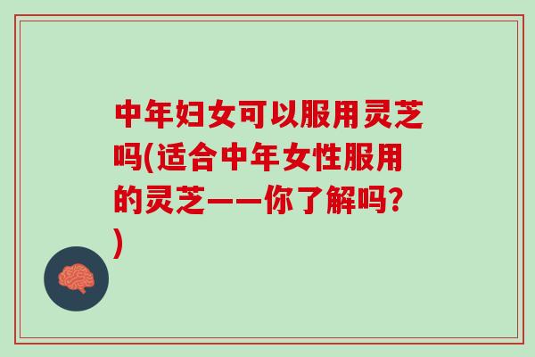 中年妇女可以服用灵芝吗(适合中年女性服用的灵芝——你了解吗？)