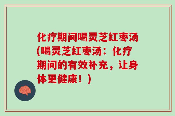 化疗期间喝灵芝红枣汤(喝灵芝红枣汤：化疗期间的有效补充，让身体更健康！)