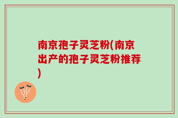 南京孢子灵芝粉(南京出产的孢子灵芝粉推荐)