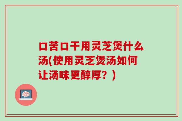口苦口干用灵芝煲什么汤(使用灵芝煲汤如何让汤味更醇厚？)