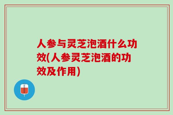 人参与灵芝泡酒什么功效(人参灵芝泡酒的功效及作用)