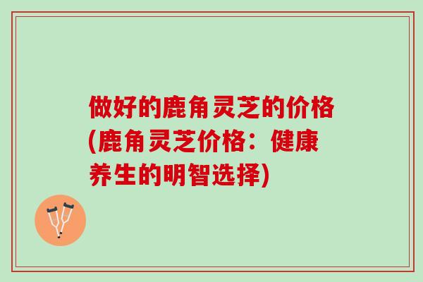 做好的鹿角灵芝的价格(鹿角灵芝价格：健康养生的明智选择)