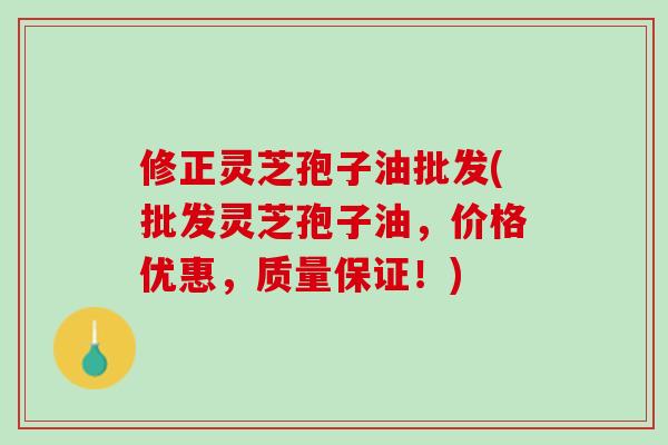 修正灵芝孢子油批发(批发灵芝孢子油，价格优惠，质量保证！)