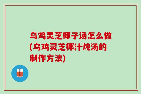 乌鸡灵芝椰子汤怎么做(乌鸡灵芝椰汁炖汤的制作方法)