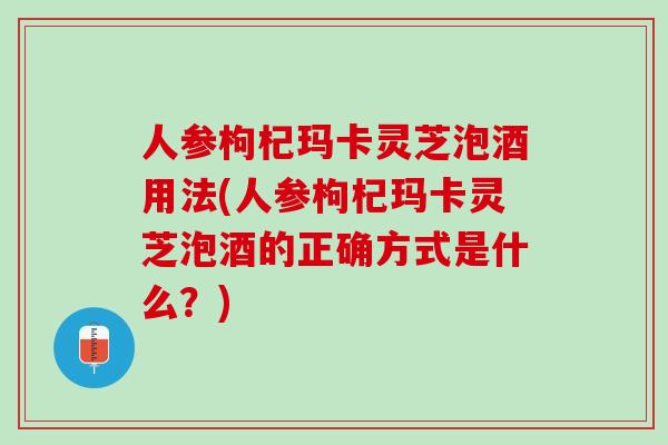 人参枸杞玛卡灵芝泡酒用法(人参枸杞玛卡灵芝泡酒的正确方式是什么？)