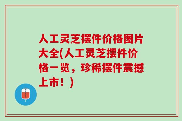 人工灵芝摆件价格图片大全(人工灵芝摆件价格一览，珍稀摆件震撼上市！)