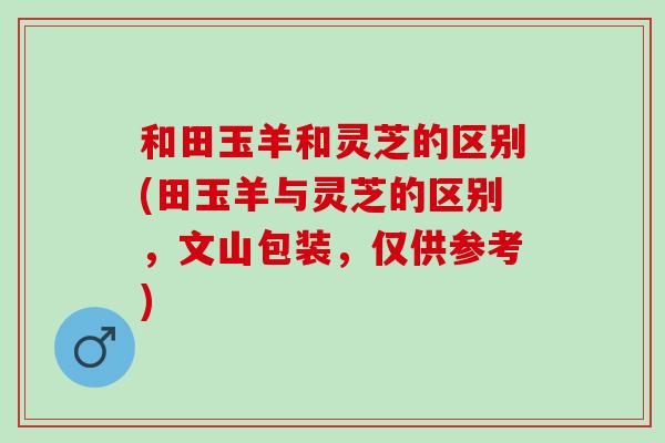 和田玉羊和灵芝的区别(田玉羊与灵芝的区别，文山包装，仅供参考)