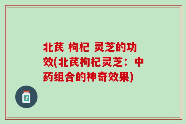 北芪 枸杞 灵芝的功效(北芪枸杞灵芝：中药组合的神奇效果)