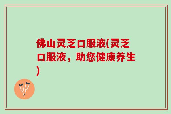 佛山灵芝口服液(灵芝口服液，助您健康养生)