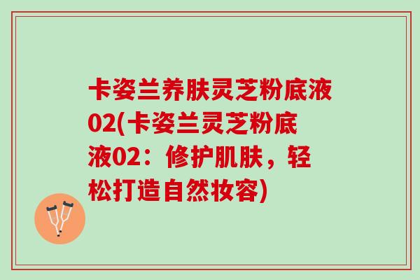 卡姿兰养肤灵芝粉底液02(卡姿兰灵芝粉底液02：修护肌肤，轻松打造自然妆容)