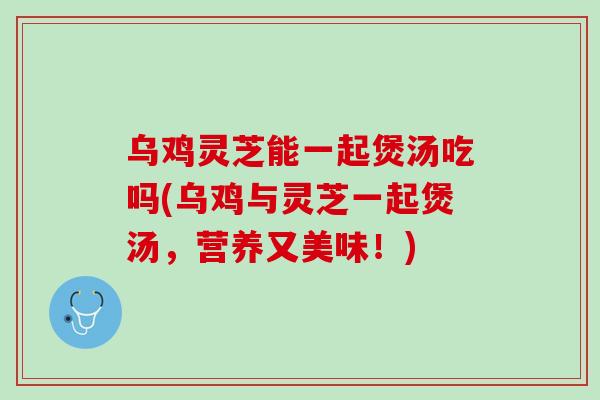 乌鸡灵芝能一起煲汤吃吗(乌鸡与灵芝一起煲汤，营养又美味！)