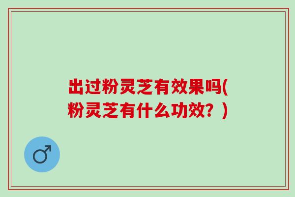 出过粉灵芝有效果吗(粉灵芝有什么功效？)