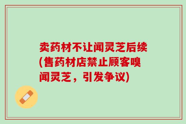 卖药材不让闻灵芝后续(售药材店禁止顾客嗅闻灵芝，引发争议)