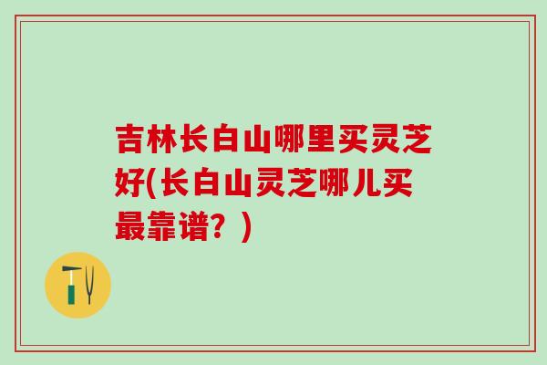 吉林长白山哪里买灵芝好(长白山灵芝哪儿买最靠谱？)