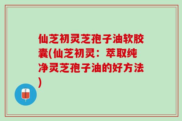 仙芝初灵芝孢子油软胶囊(仙芝初灵：萃取纯净灵芝孢子油的好方法)