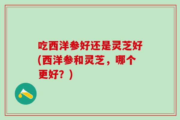 吃西洋参好还是灵芝好(西洋参和灵芝，哪个更好？)