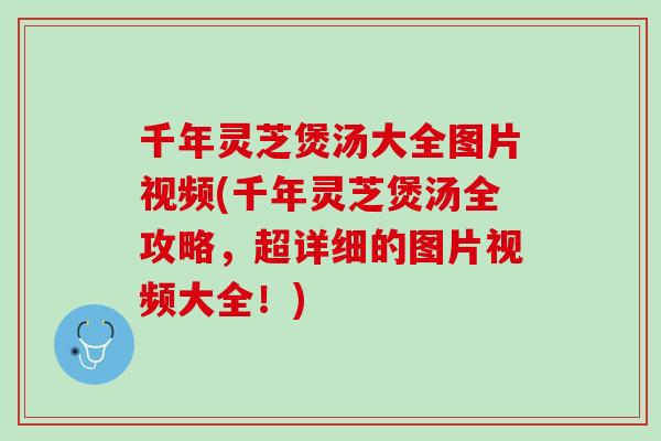 千年灵芝煲汤大全图片视频(千年灵芝煲汤全攻略，超详细的图片视频大全！)
