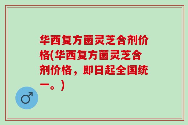 华西复方菌灵芝合剂价格(华西复方菌灵芝合剂价格，即日起全国统一。)