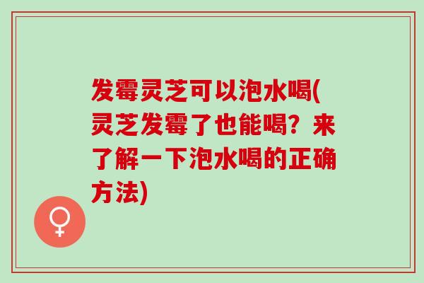发霉灵芝可以泡水喝(灵芝发霉了也能喝?来了解一下泡水喝的正确方法) 发霉灵芝可以泡水喝(灵芝发霉了也能喝?来了解一下泡水喝的正确方法)