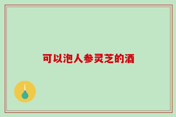 可以泡人参灵芝的酒