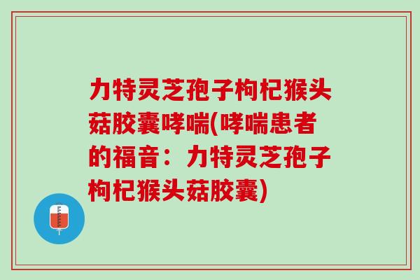 力特灵芝孢子枸杞猴头菇胶囊哮喘(哮喘患者的福音：力特灵芝孢子枸杞猴头菇胶囊)