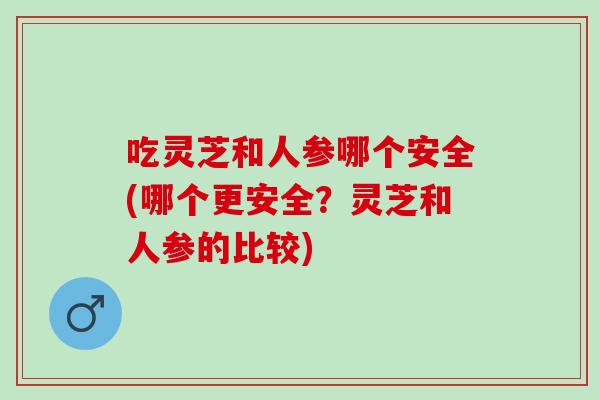 吃灵芝和人参哪个安全(哪个更安全?灵芝和人参的比较) 吃灵芝和人参哪个安全(哪个更安全?灵芝和人参的比较)