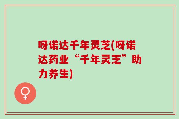 呀诺达千年灵芝(呀诺达药业“千年灵芝”助力养生)