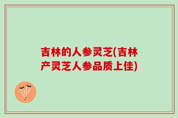吉林的人参灵芝(吉林产灵芝人参品质上佳)