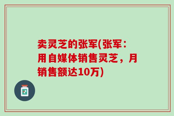 卖灵芝的张军(张军：用自媒体销售灵芝，月销售额达10万)