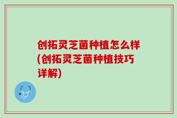 创拓灵芝菌种植怎么样(创拓灵芝菌种植技巧详解)