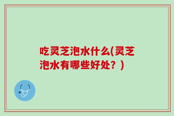 吃灵芝泡水什么(灵芝泡水有哪些好处？)