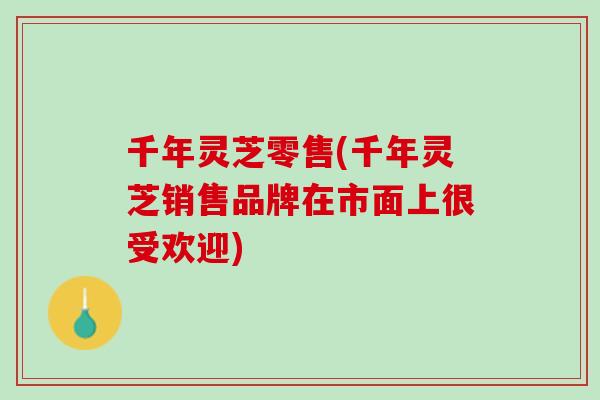 千年灵芝零售(千年灵芝销售品牌在市面上很受欢迎)