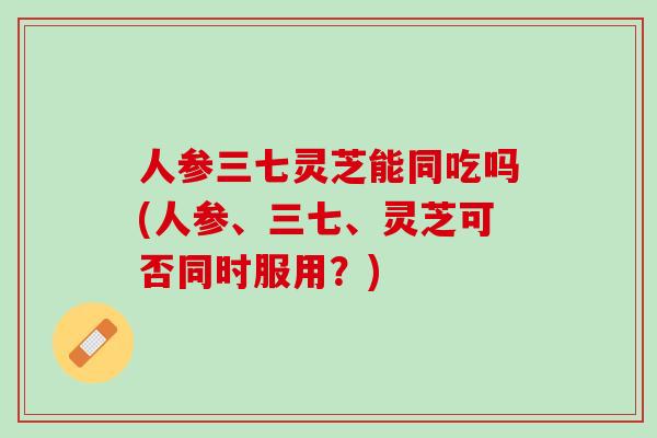 人参三七灵芝能同吃吗(人参、三七、灵芝可否同时服用？)
