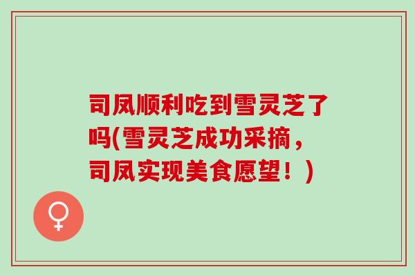 司凤顺利吃到雪灵芝了吗(雪灵芝成功采摘,司凤实现美食愿望!) 司凤顺利吃到雪灵芝了吗(雪灵芝成功采摘,司凤实现美食愿望!)