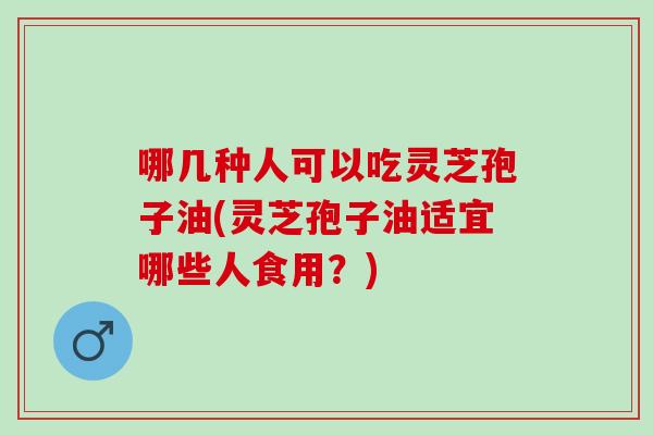 哪几种人可以吃灵芝孢子油(灵芝孢子油适宜哪些人食用?) 哪几种人可以吃灵芝孢子油(灵芝孢子油适宜哪些人食用?)