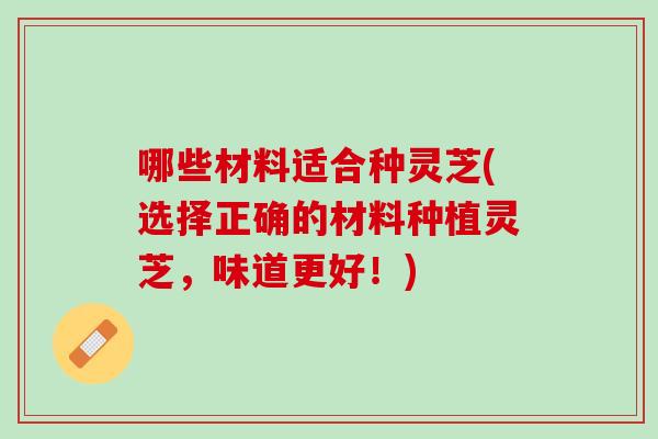 哪些材料适合种灵芝(选择正确的材料种植灵芝，味道更好！)