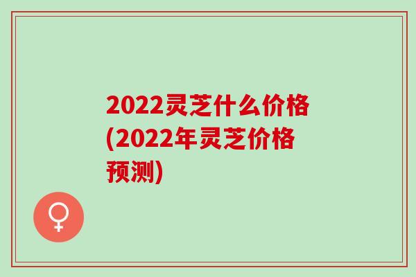 2022灵芝什么价格(2022年灵芝价格预测)