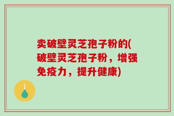 卖破壁灵芝孢子粉的(破壁灵芝孢子粉，增强免疫力，提升健康)