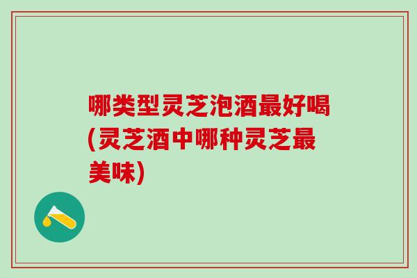 哪类型灵芝泡酒最好喝(灵芝酒中哪种灵芝最美味)