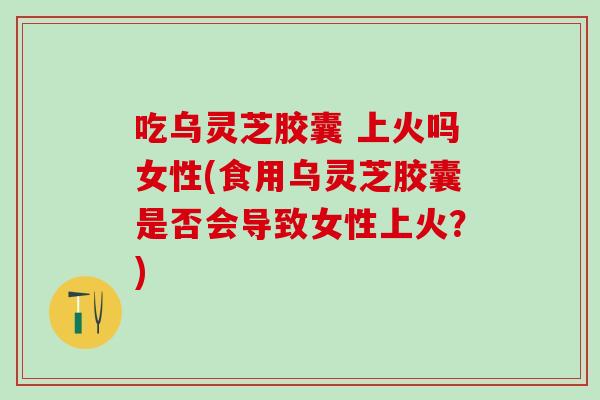 吃乌灵芝胶囊 上火吗女性(食用乌灵芝胶囊是否会导致女性上火？)