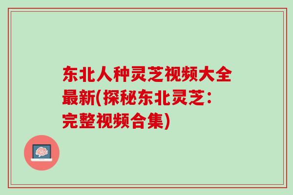 东北人种灵芝视频大全最新(探秘东北灵芝：完整视频合集)