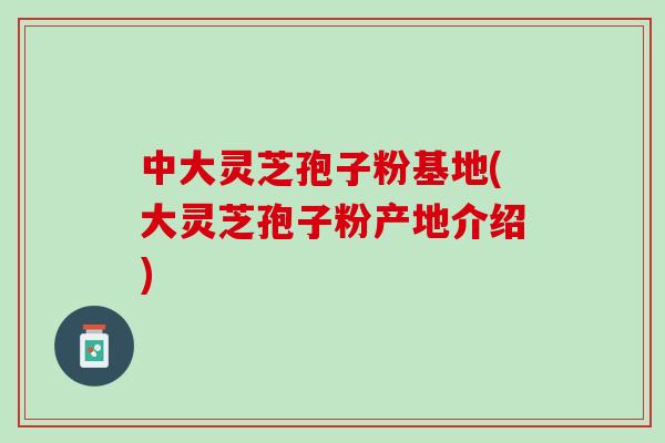 中大灵芝孢子粉基地(大灵芝孢子粉产地介绍)