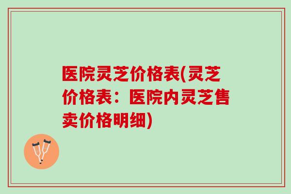 医院灵芝价格表(灵芝价格表：医院内灵芝售卖价格明细)