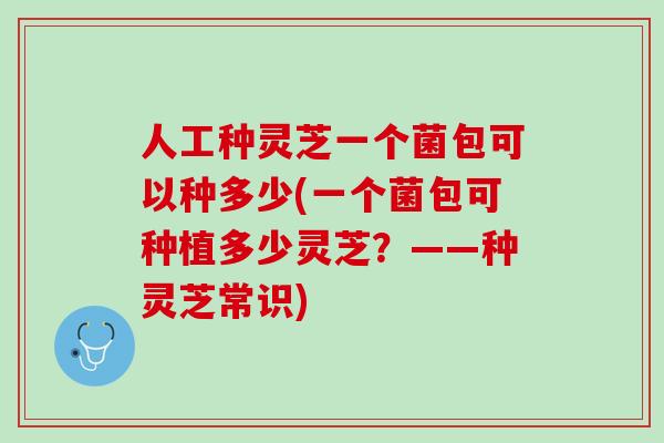人工种灵芝一个菌包可以种多少(一个菌包可种植多少灵芝？——种灵芝常识)