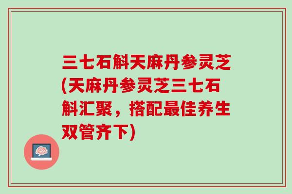 三七石斛天麻丹参灵芝(天麻丹参灵芝三七石斛汇聚，搭配佳养生双管齐下)