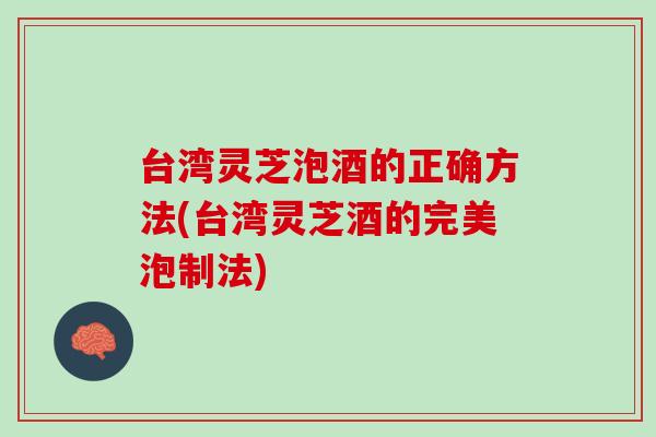 台湾灵芝泡酒的正确方法(台湾灵芝酒的完美泡制法)