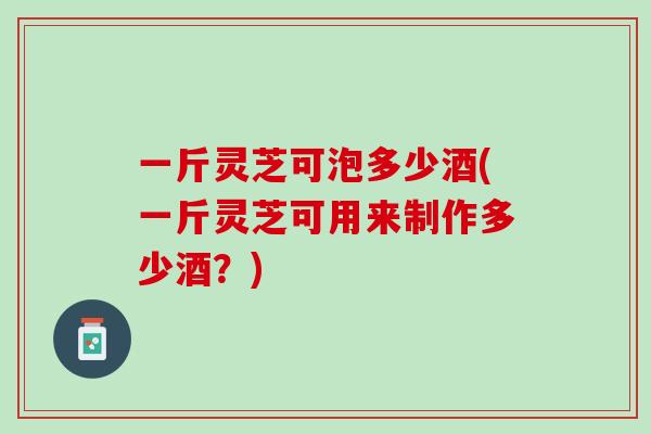 一斤灵芝可泡多少酒(一斤灵芝可用来制作多少酒？)